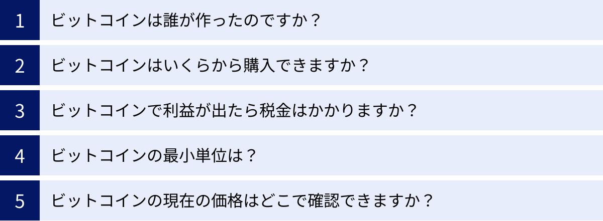 ビットコインは誰が作ったのですか？、ビットコインはいくらから購入できますか？、ビットコインで利益が出たら税金はかかりますか？、ビットコインの最小単位は？、ビットコインの現在の価格はどこで確認できますか？