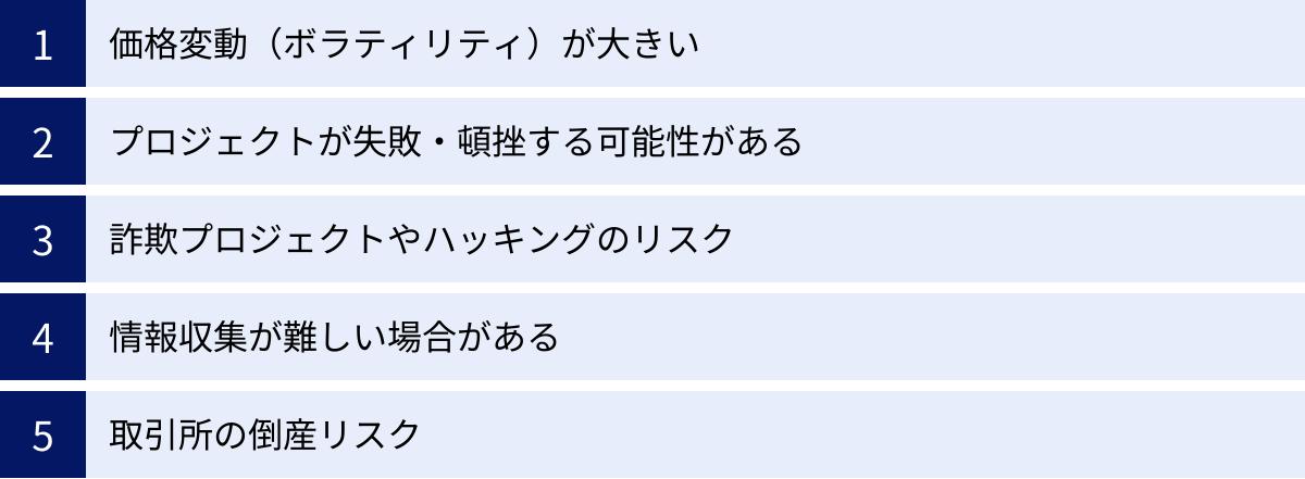 価格変動（ボラティリティ）が大きい、プロジェクトが失敗・頓挫する可能性がある、詐欺プロジェクトやハッキングのリスク、情報収集が難しい場合がある、取引所の倒産リスク
