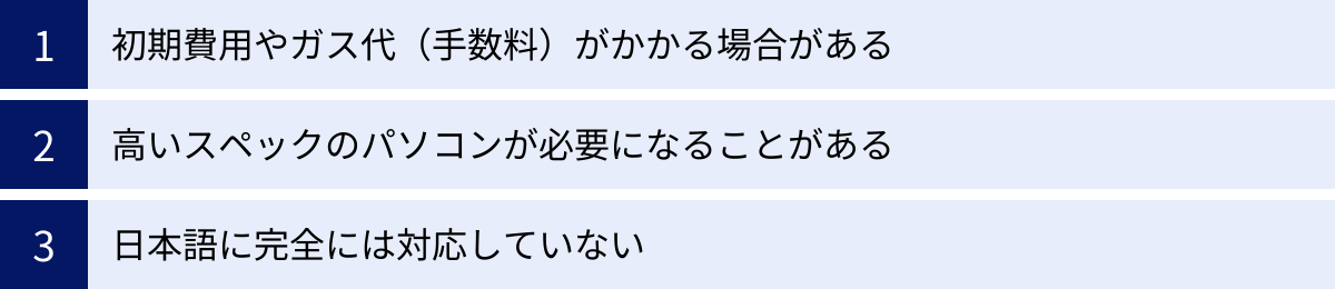 初期費用やガス代（手数料）がかかる場合がある、高いスペックのパソコンが必要になることがある、日本語に完全には対応していない