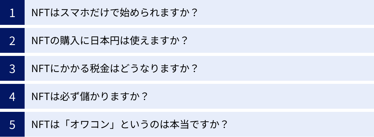 NFTはスマホだけで始められますか？、NFTの購入に日本円は使えますか？、NFTにかかる税金はどうなりますか？、NFTは必ず儲かりますか？、NFTは「オワコン」というのは本当ですか？