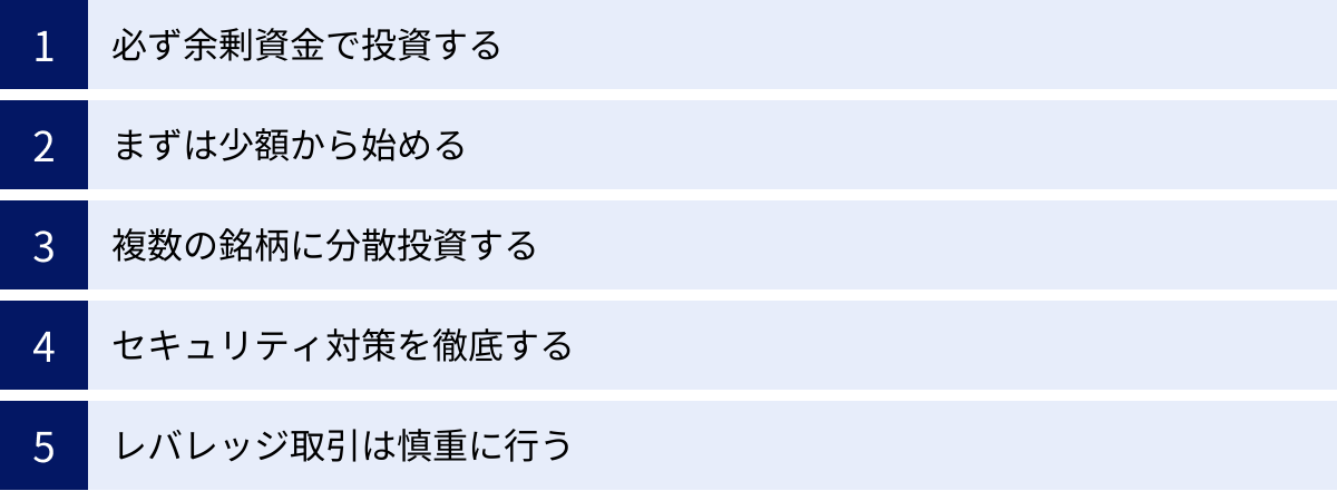 必ず余剰資金で投資する、まずは少額から始める、複数の銘柄に分散投資する、セキュリティ対策を徹底する、レバレッジ取引は慎重に行う