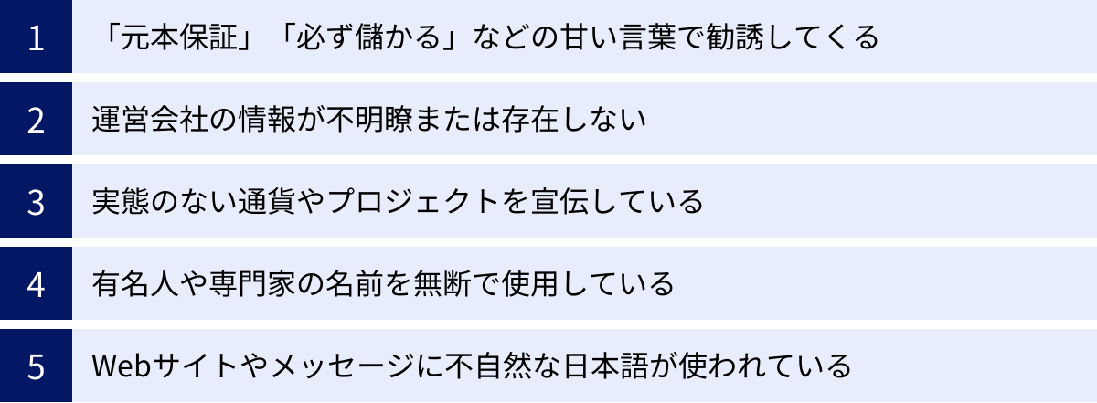 「元本保証」「必ず儲かる」などの甘い言葉で勧誘してくる、運営会社の情報が不明瞭または存在しない、実態のない通貨やプロジェクトを宣伝している、有名人や専門家の名前を無断で使用している、Webサイトやメッセージに不自然な日本語が使われている