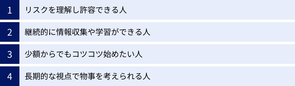 リスクを理解し許容できる人、継続的に情報収集や学習ができる人、少額からでもコツコツ始めたい人、長期的な視点で物事を考えられる人