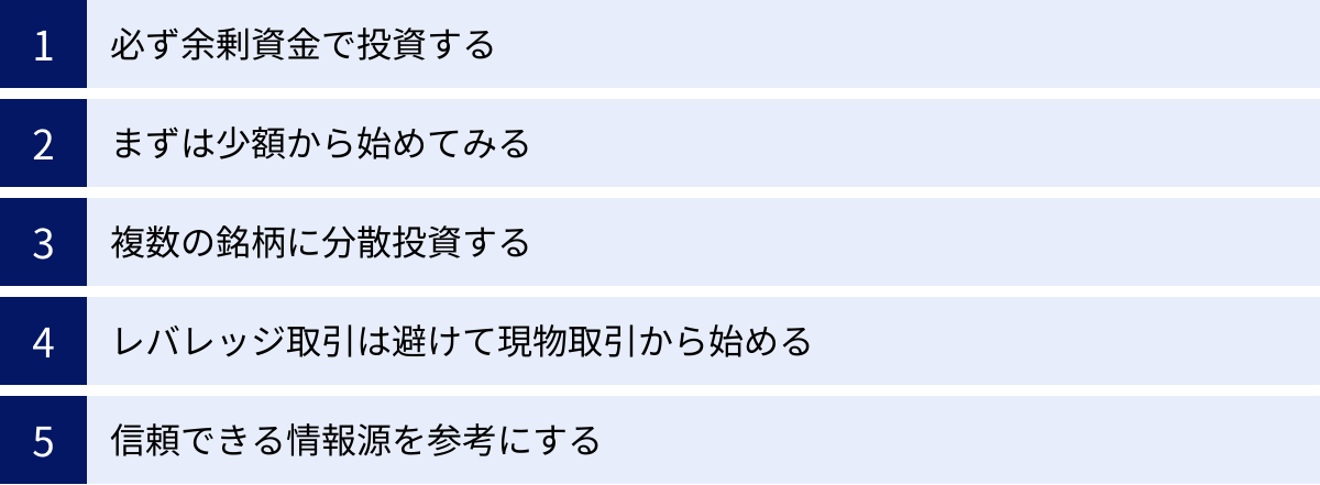 必ず余剰資金で投資する、まずは少額から始めてみる、複数の銘柄に分散投資する、レバレッジ取引は避けて現物取引から始める、信頼できる情報源を参考にする