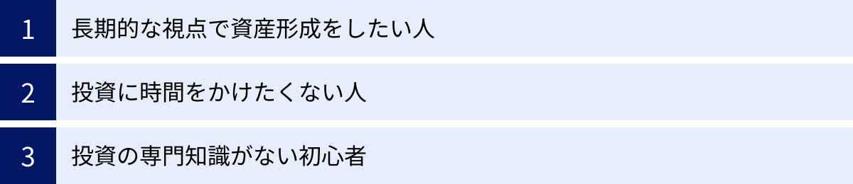 長期的な視点で資産形成をしたい人、投資に時間をかけたくない人、投資の専門知識がない初心者