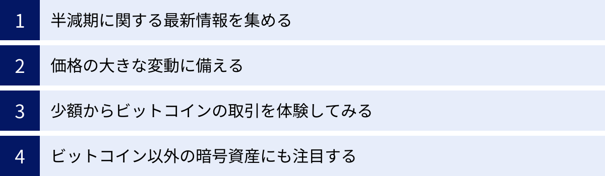 半減期に関する最新情報を集める、価格の大きな変動に備える、少額からビットコインの取引を体験してみる、ビットコイン以外の暗号資産にも注目する