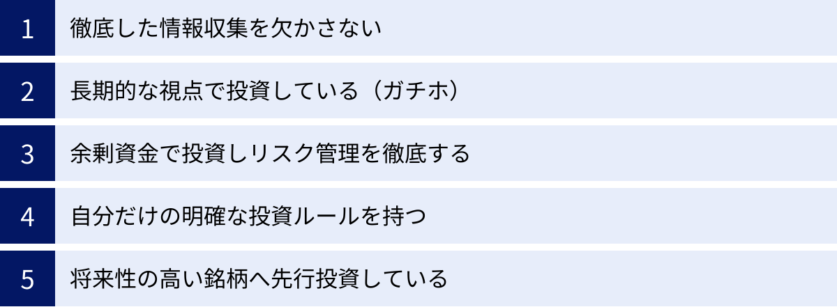 徹底した情報収集を欠かさない、長期的な視点で投資している（ガチホ）、余剰資金で投資しリスク管理を徹底する、自分だけの明確な投資ルールを持つ、将来性の高い銘柄へ先行投資している