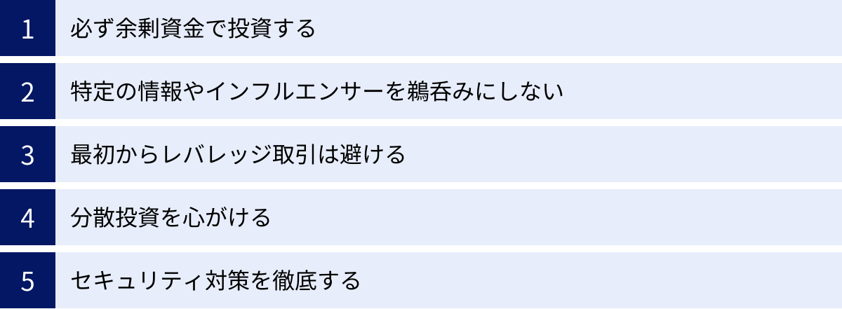 必ず余剰資金で投資する、特定の情報やインフルエンサーを鵜呑みにしない、最初からレバレッジ取引は避ける、分散投資を心がける、セキュリティ対策を徹底する