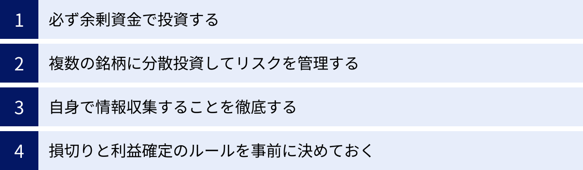 必ず余剰資金で投資する、複数の銘柄に分散投資してリスクを管理する、自身で情報収集することを徹底する、損切りと利益確定のルールを事前に決めておく