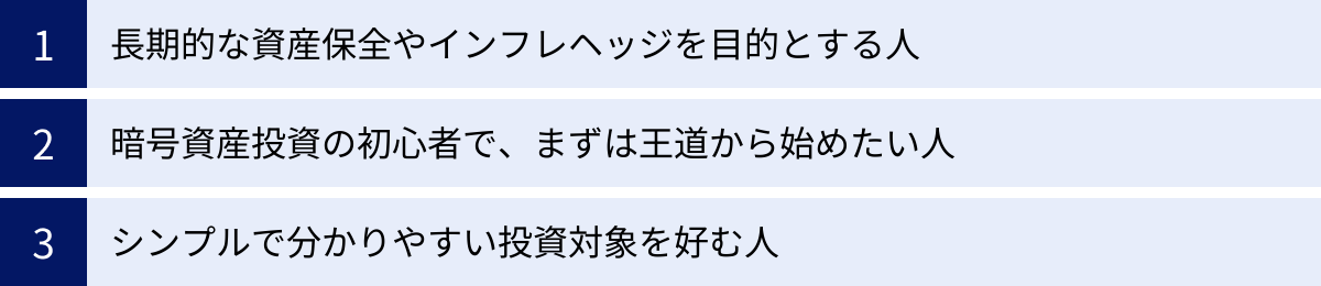長期的な資産保全やインフレヘッジを目的とする人、暗号資産投資の初心者で、まずは王道から始めたい人、シンプルで分かりやすい投資対象を好む人