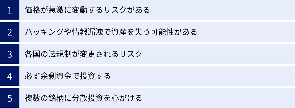 価格が急激に変動するリスクがある、ハッキングや情報漏洩で資産を失う可能性がある、各国の法規制が変更されるリスク、必ず余剰資金で投資する、複数の銘柄に分散投資を心がける