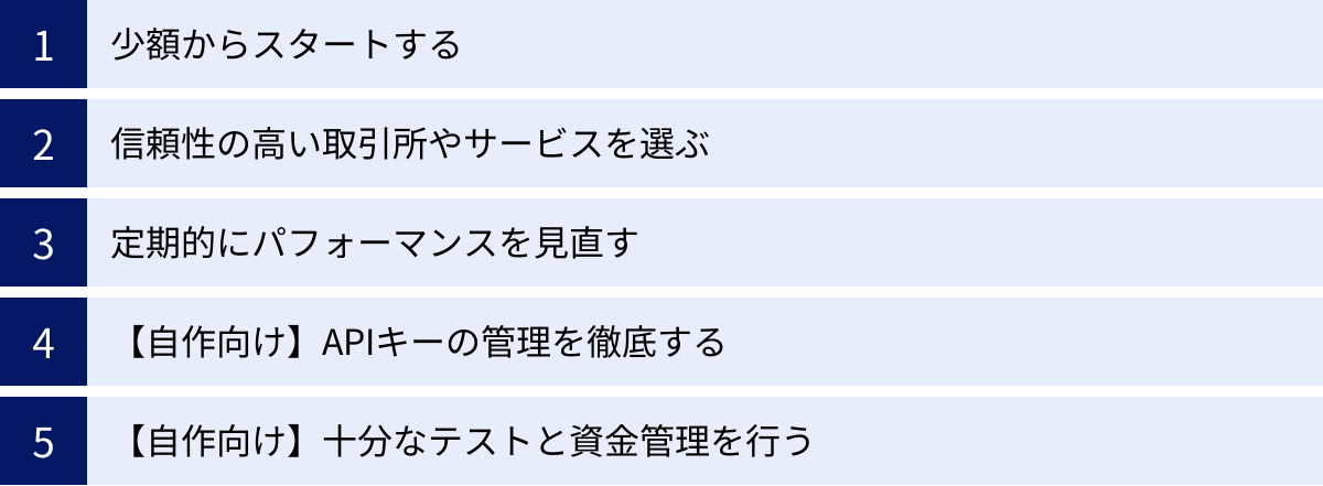 少額からスタートする、信頼性の高い取引所やサービスを選ぶ、定期的にパフォーマンスを見直す、【自作向け】APIキーの管理を徹底する、【自作向け】十分なテストと資金管理を行う