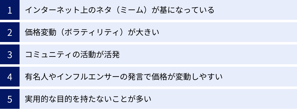 インターネット上のネタ（ミーム）が基になっている、価格変動（ボラティリティ）が大きい、コミュニティの活動が活発、有名人やインフルエンサーの発言で価格が変動しやすい、実用的な目的を持たないことが多い