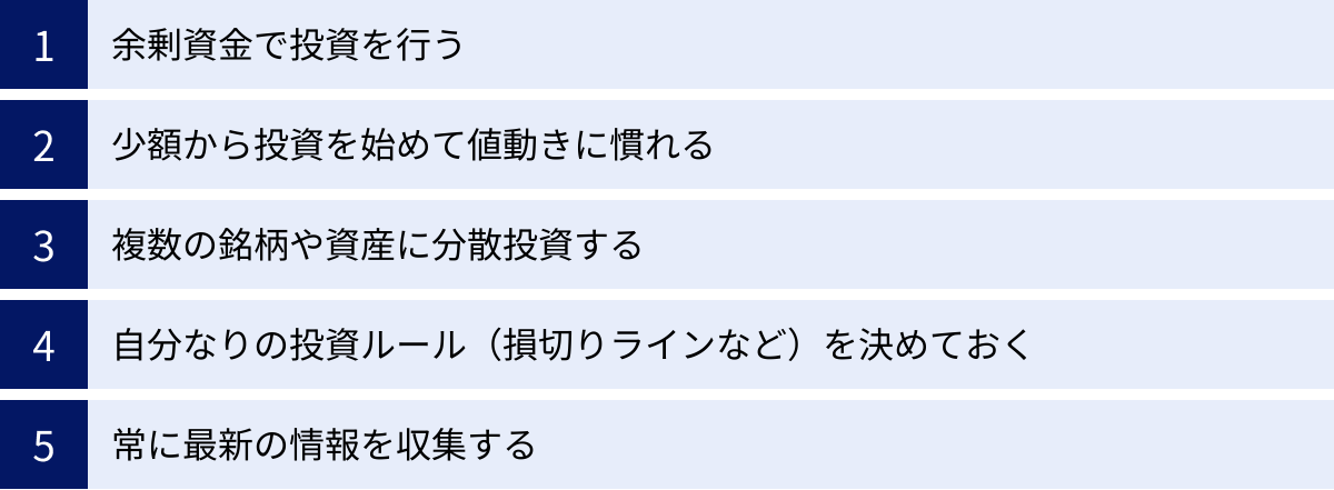 余剰資金で投資を行う、少額から投資を始めて値動きに慣れる、複数の銘柄や資産に分散投資する、自分なりの投資ルール（損切りラインなど）を決めておく、常に最新の情報を収集する