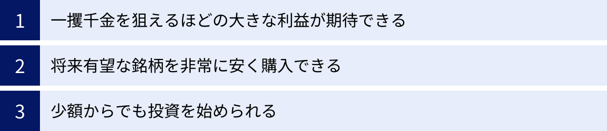一攫千金を狙えるほどの大きな利益が期待できる、将来有望な銘柄を非常に安く購入できる、少額からでも投資を始められる