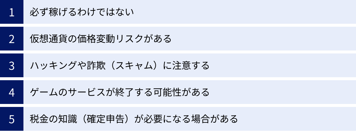 必ず稼げるわけではない、仮想通貨の価格変動リスクがある、ハッキングや詐欺（スキャム）に注意する、ゲームのサービスが終了する可能性がある、税金の知識（確定申告）が必要になる場合がある