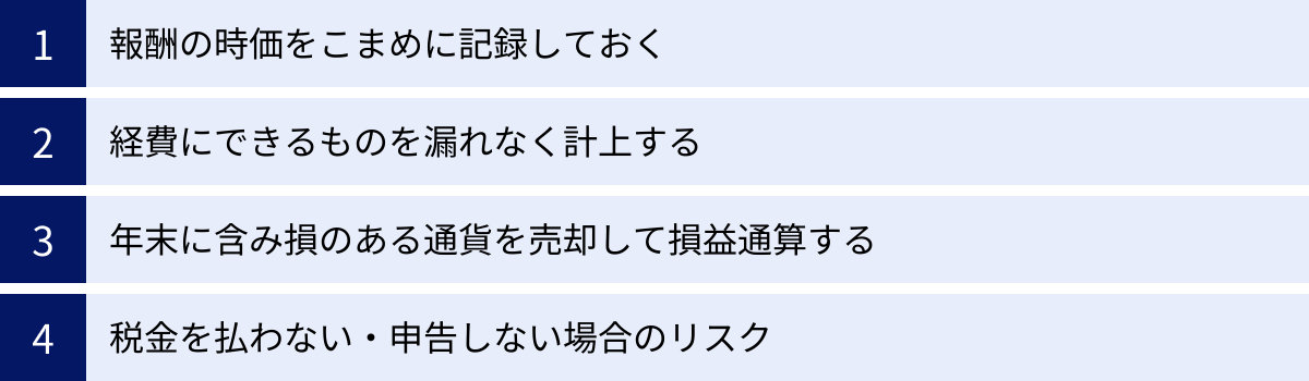 報酬の時価をこまめに記録しておく、経費にできるものを漏れなく計上する、年末に含み損のある通貨を売却して損益通算する、税金を払わない・申告しない場合のリスク