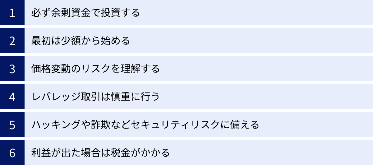 必ず余剰資金で投資する、最初は少額から始める、価格変動のリスクを理解する、レバレッジ取引は慎重に行う、ハッキングや詐欺などセキュリティリスクに備える、利益が出た場合は税金がかかる
