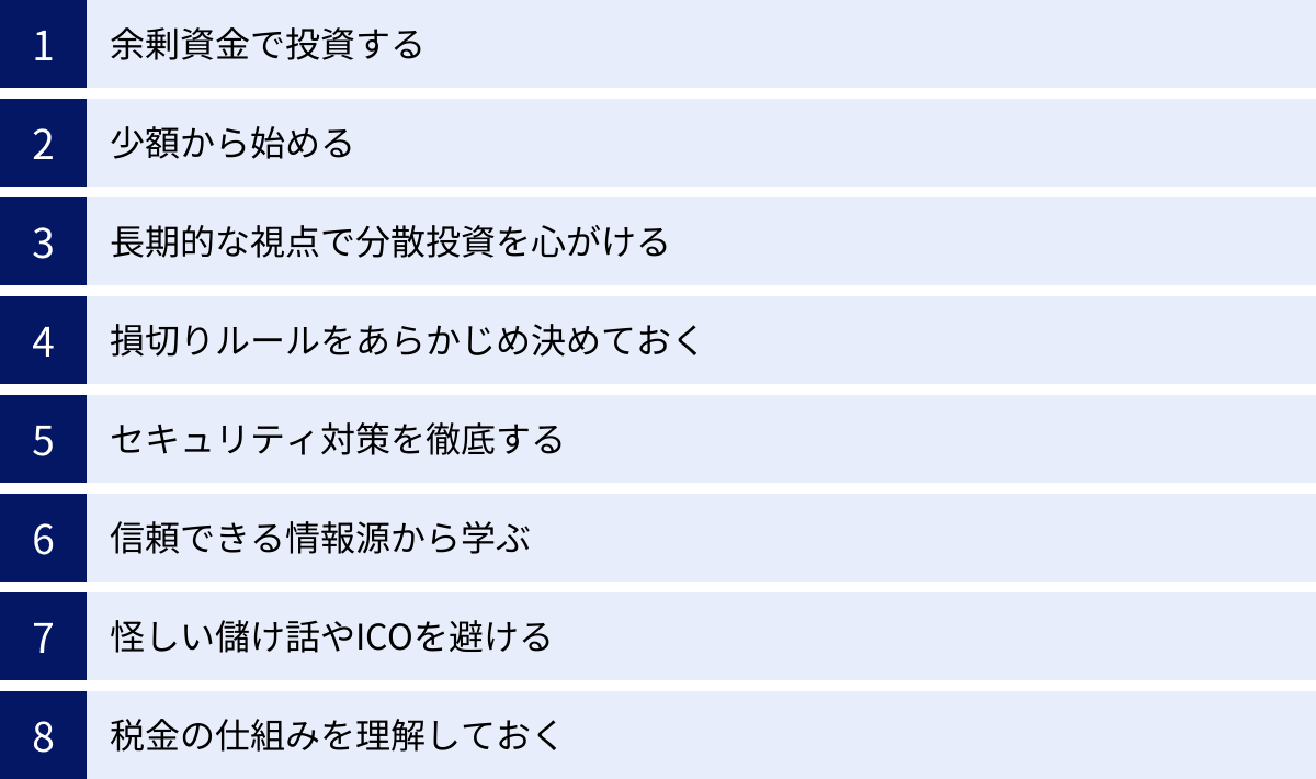 余剰資金で投資する、少額から始める、長期的な視点で分散投資を心がける、損切りルールをあらかじめ決めておく、セキュリティ対策を徹底する、信頼できる情報源から学ぶ、怪しい儲け話やICOを避ける、税金の仕組みを理解しておく