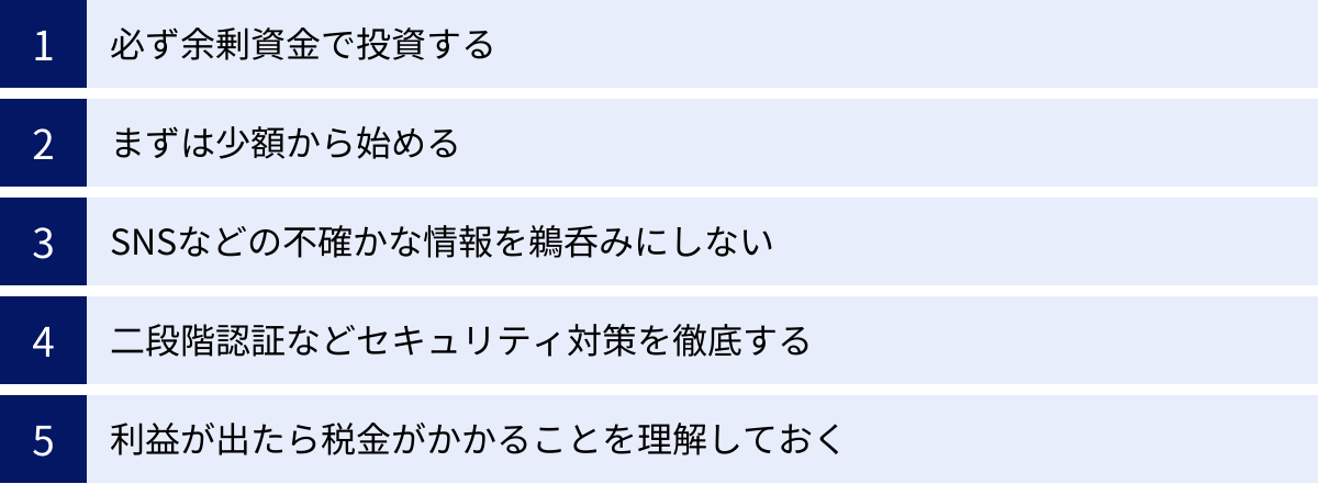 必ず余剰資金で投資する、まずは少額から始める、SNSなどの不確かな情報を鵜呑みにしない、二段階認証などセキュリティ対策を徹底する、利益が出たら税金がかかることを理解しておく