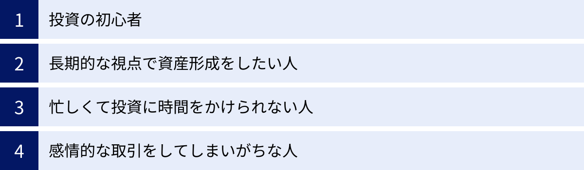 投資の初心者、長期的な視点で資産形成をしたい人、忙しくて投資に時間をかけられない人、感情的な取引をしてしまいがちな人