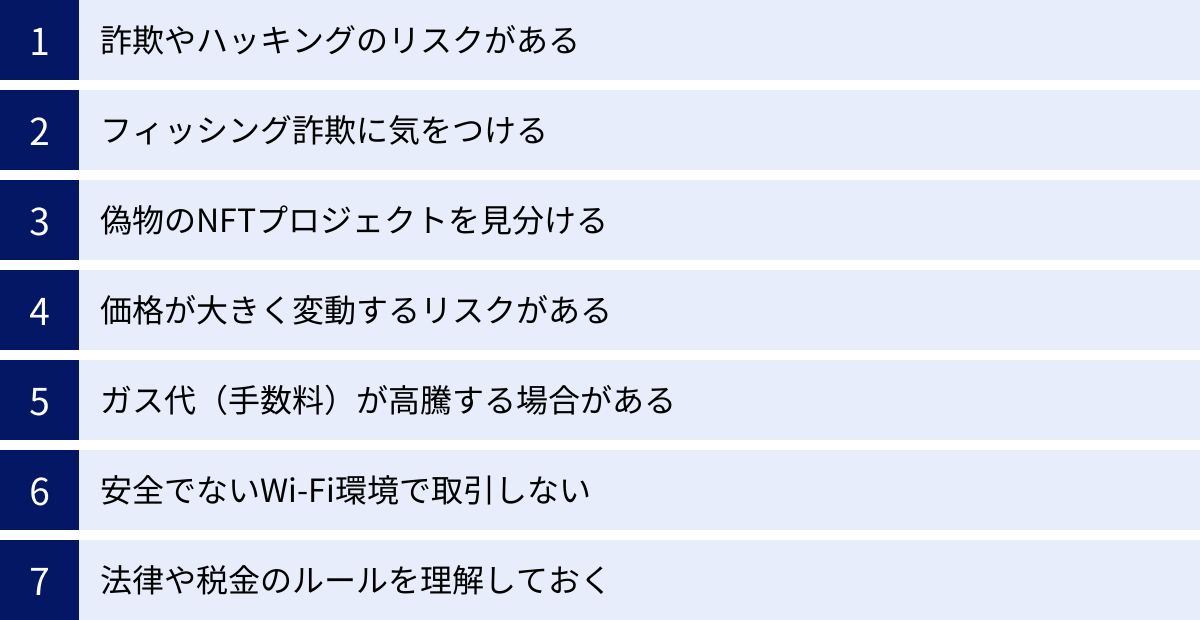 詐欺やハッキングのリスクがある、フィッシング詐欺に気をつける、偽物のNFTプロジェクトを見分ける、価格が大きく変動するリスクがある、ガス代（手数料）が高騰する場合がある、安全でないWi-Fi環境で取引しない、法律や税金のルールを理解しておく