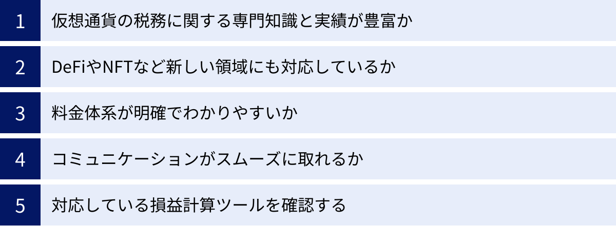 仮想通貨の税務に関する専門知識と実績が豊富か、DeFiやNFTなど新しい領域にも対応しているか、料金体系が明確でわかりやすいか、コミュニケーションがスムーズに取れるか、対応している損益計算ツールを確認する